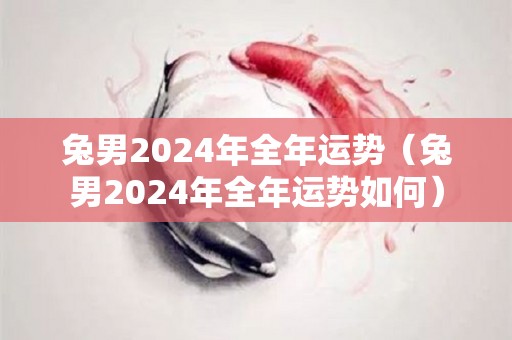 兔男2024年全年运势（兔男2024年全年运势如何）