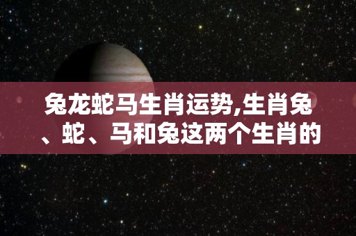 兔龙蛇马生肖运势,生肖兔、蛇、马和兔这两个生肖的运势