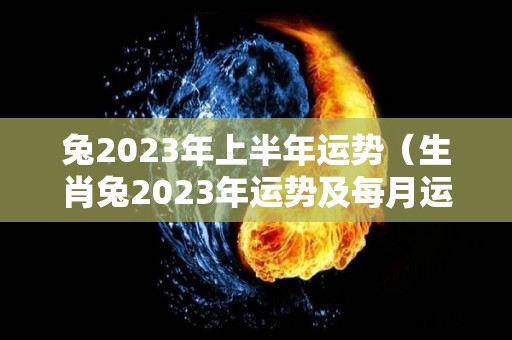 兔2023年上半年运势（生肖兔2023年运势及每月运势）