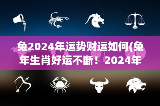 兔2024年运势财运如何(兔年生肖好运不断！2024年财运滚滚来！)