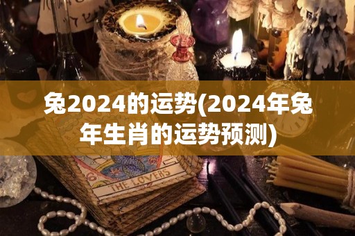 兔2024的运势(2024年兔年生肖的运势预测)