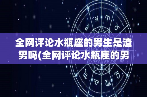 全网评论水瓶座的男生是渣男吗(全网评论水瓶座的男生是渣男吗知乎)