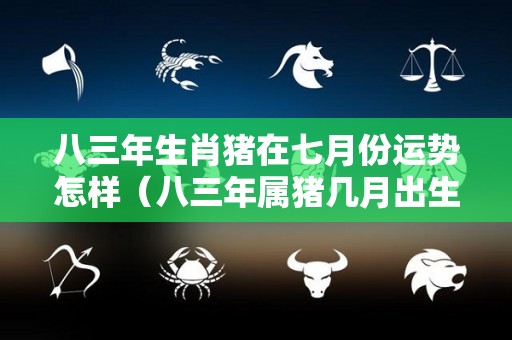 八三年生肖猪在七月份运势怎样（八三年属猪几月出生最好）