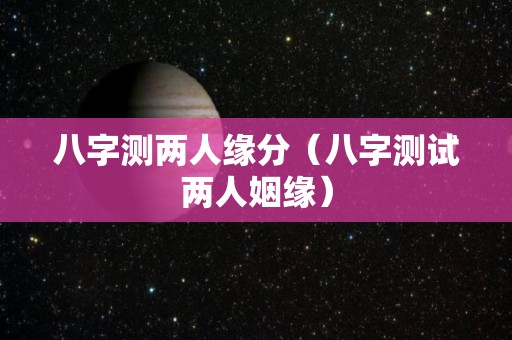 八字测两人缘分（八字测试两人姻缘）