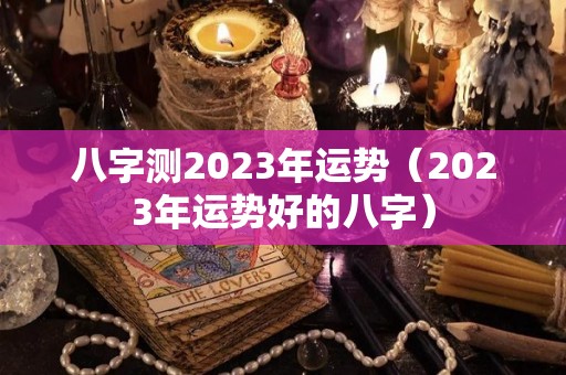 八字测2023年运势（2023年运势好的八字）