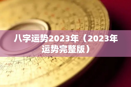 八字运势2023年（2023年运势完整版）