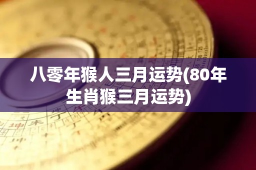 八零年猴人三月运势(80年生肖猴三月运势)
