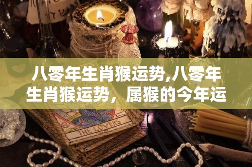 八零年生肖猴运势,八零年生肖猴运势，属猴的今年运势怎么样