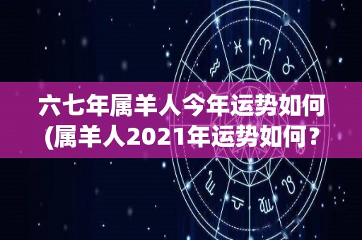 六七年属羊人今年运势如何(属羊人2021年运势如何？)