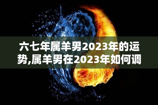 六七年属羊男2023年的运势,属羊男在2023年如何调整自己的事业运势