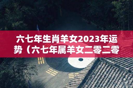 六七年生肖羊女2023年运势（六七年属羊女二零二零年运势）