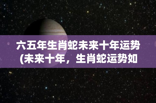 六五年生肖蛇未来十年运势(未来十年，生肖蛇运势如何？50字内告诉你！)