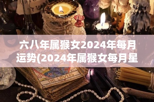 六八年属猴女2024年每月运势(2024年属猴女每月星座运势解析)