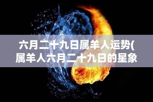 六月二十九日属羊人运势(属羊人六月二十九日的星象预测)