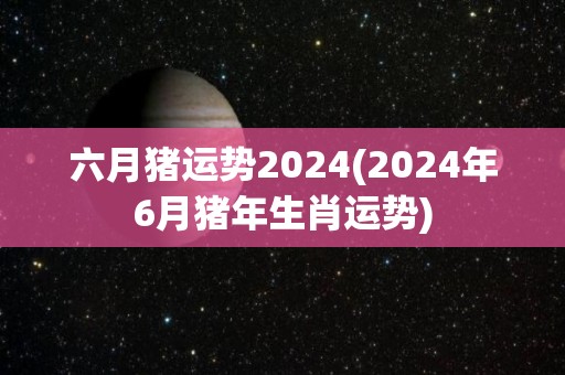 六月猪运势2024(2024年6月猪年生肖运势)