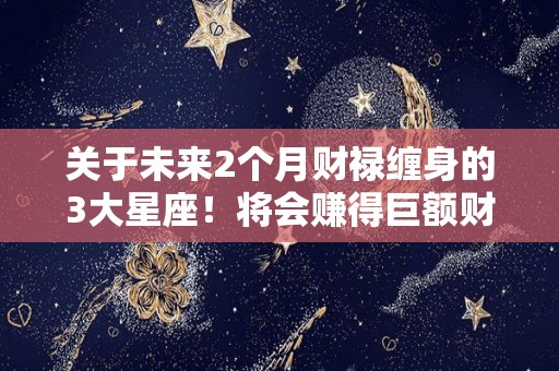 关于未来2个月财禄缠身的3大星座！将会赚得巨额财富的信息