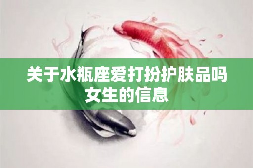 关于水瓶座爱打扮护肤品吗女生的信息