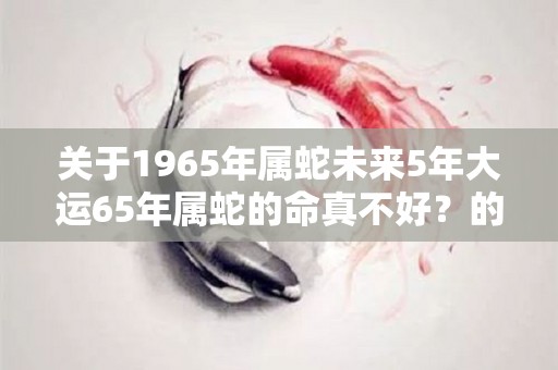 关于1965年属蛇未来5年大运65年属蛇的命真不好？的信息