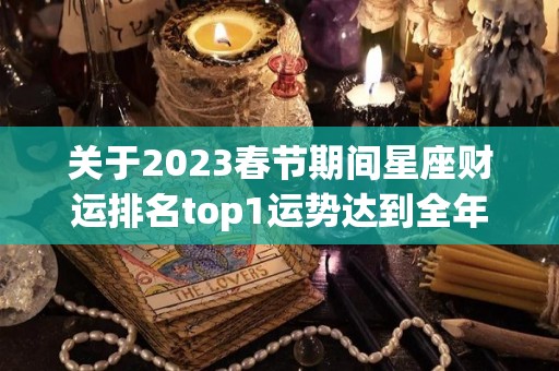 关于2023春节期间星座财运排名top1运势达到全年巅峰的信息