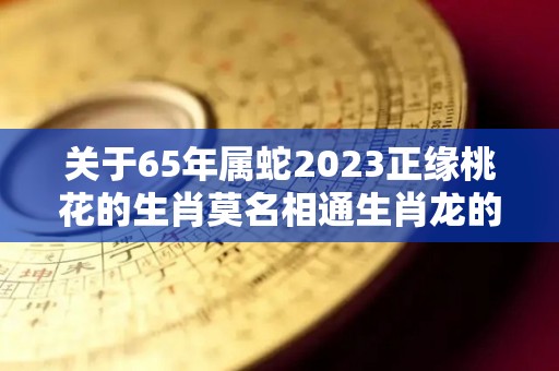 关于65年属蛇2023正缘桃花的生肖莫名相通生肖龙的信息
