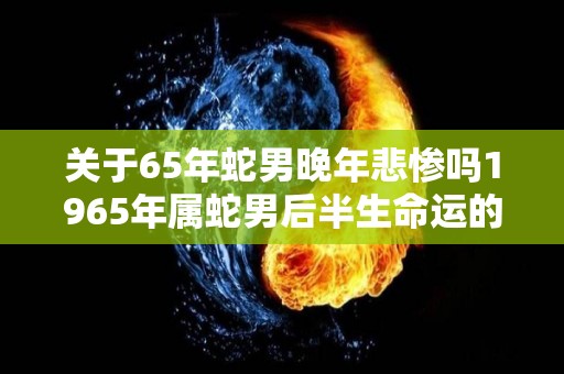 关于65年蛇男晚年悲惨吗1965年属蛇男后半生命运的信息