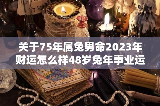 关于75年属兔男命2023年财运怎么样48岁兔年事业运的信息