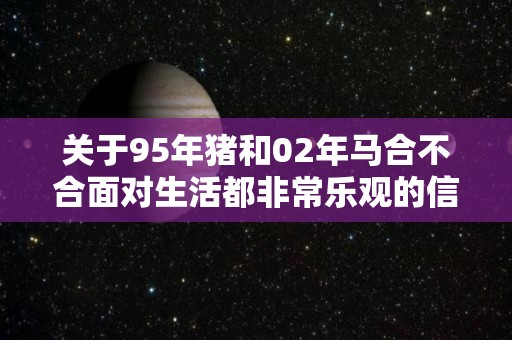 关于95年猪和02年马合不合面对生活都非常乐观的信息