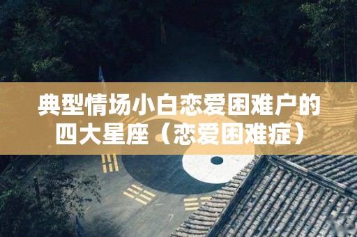 典型情场小白恋爱困难户的四大星座（恋爱困难症）