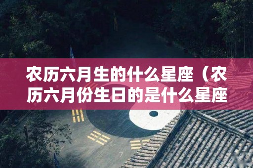 农历六月生的什么星座（农历六月份生日的是什么星座）