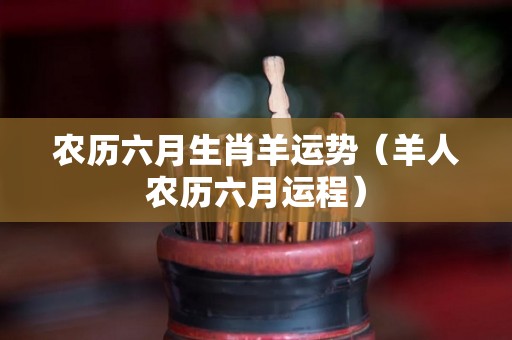 农历六月生肖羊运势（羊人农历六月运程）