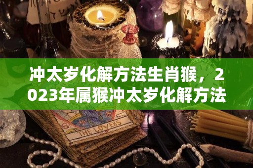 冲太岁化解方法生肖猴，2023年属猴冲太岁化解方法（猴年冲太岁有哪些生肖）