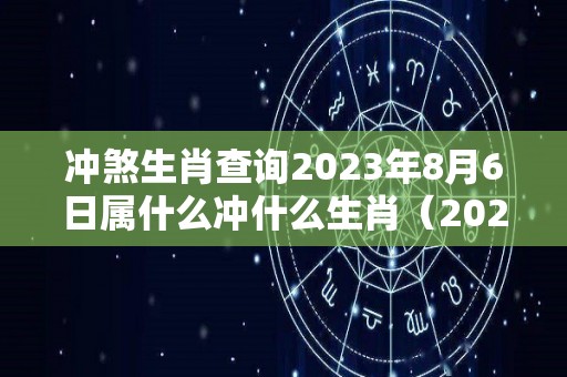 冲煞生肖查询2023年8月6日属什么冲什么生肖（2023八月六号是什么日子）