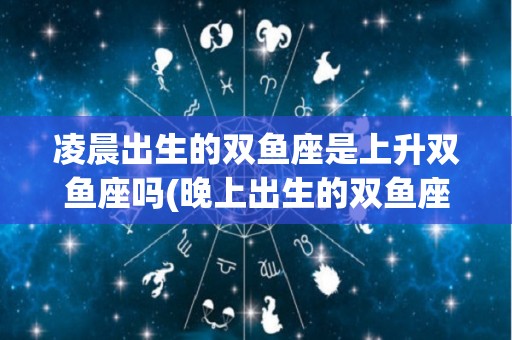 凌晨出生的双鱼座是上升双鱼座吗(晚上出生的双鱼座的上升星座是什么)