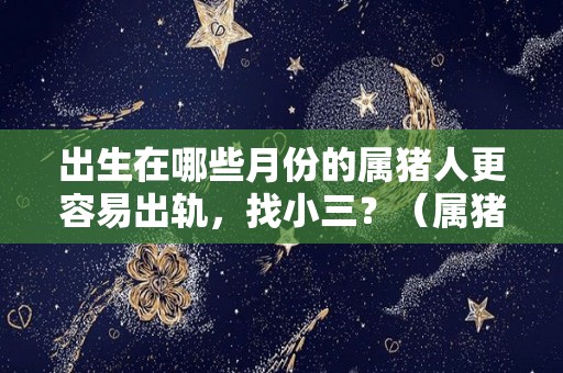 出生在哪些月份的属猪人更容易出轨，找小三？（属猪几月出生容易犯桃花）