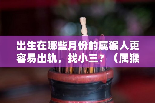 出生在哪些月份的属猴人更容易出轨，找小三？（属猴人哪几个月生人最好）