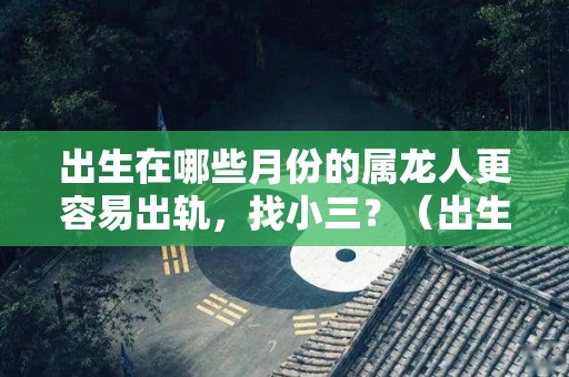 出生在哪些月份的属龙人更容易出轨，找小三？（出生在哪些月份的属龙人更容易出轨,找小三好不好）