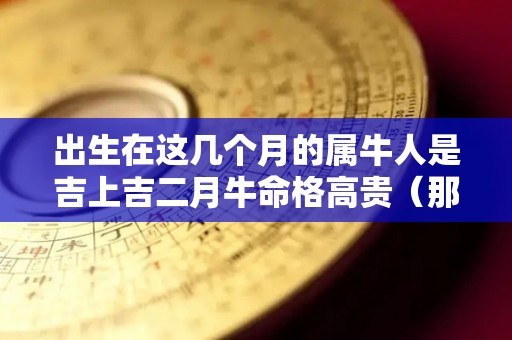 出生在这几个月的属牛人是吉上吉二月牛命格高贵（那个月属牛出生的人一生宿命好）