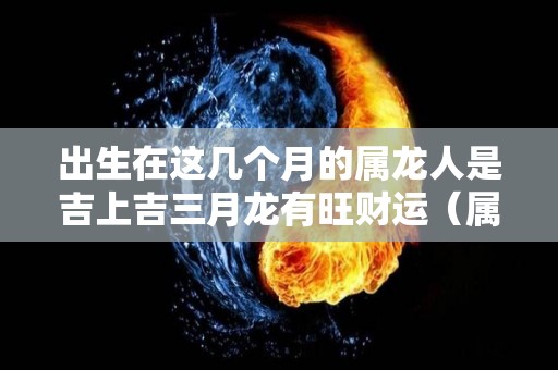 出生在这几个月的属龙人是吉上吉三月龙有旺财运（属龙的生在3月好吗）