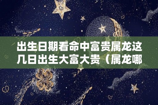 出生日期看命中富贵属龙这几日出生大富大贵（属龙哪日出生富贵命）
