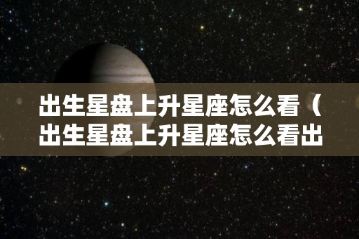 出生星盘上升星座怎么看（出生星盘上升星座怎么看出来）