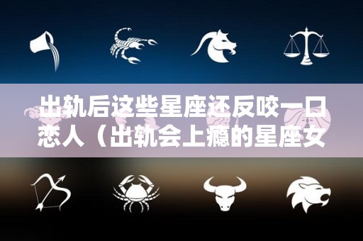 出轨后这些星座还反咬一口恋人（出轨会上瘾的星座女排行榜）