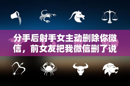 分手后射手女主动删除你微信，前女友把我微信删了说明什么？（射手女把我删了还会和好嘛）