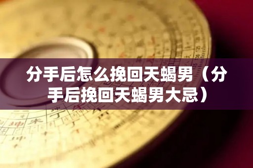 分手后怎么挽回天蝎男（分手后挽回天蝎男大忌）