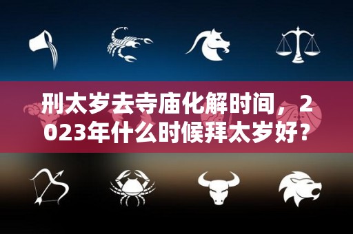 刑太岁去寺庙化解时间，2023年什么时候拜太岁好？（刑太岁去寺庙化解时间,2023年什么时候拜太岁好一点）