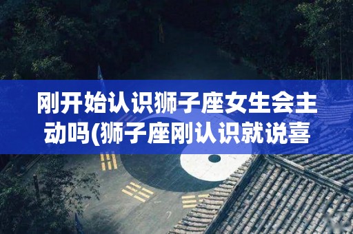 刚开始认识狮子座女生会主动吗(狮子座刚认识就说喜欢)