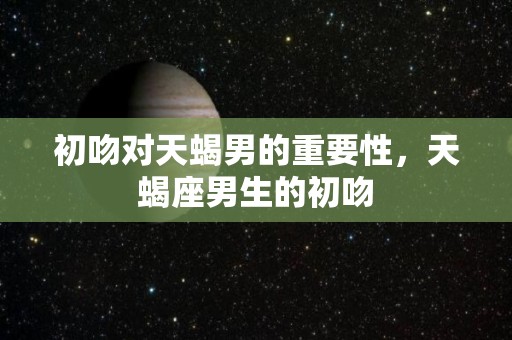 初吻对天蝎男的重要性，天蝎座男生的初吻