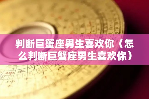 判断巨蟹座男生喜欢你（怎么判断巨蟹座男生喜欢你）