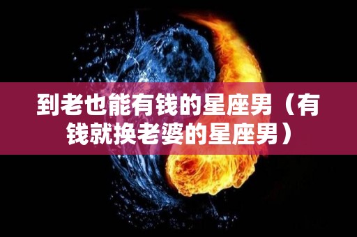 到老也能有钱的星座男（有钱就换老婆的星座男）