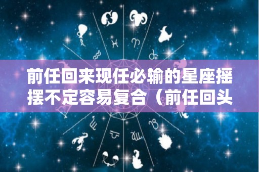 前任回来现任必输的星座摇摆不定容易复合（前任回头现任必输的星座）