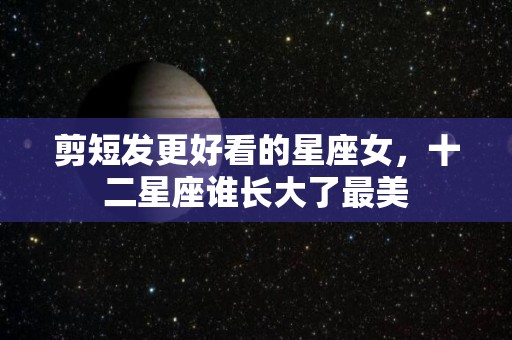 剪短发更好看的星座女，十二星座谁长大了最美